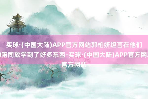 买球·(中国大陆)APP官方网站郭柏妍坦言在他们的陪同放学到了好多东西-买球·(中国大陆)APP官方网站