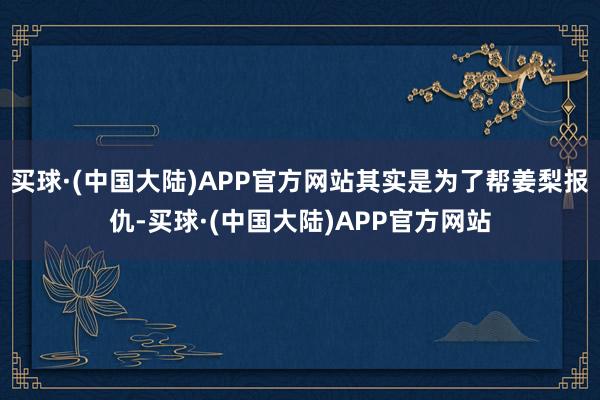 买球·(中国大陆)APP官方网站其实是为了帮姜梨报仇-买球·(中国大陆)APP官方网站