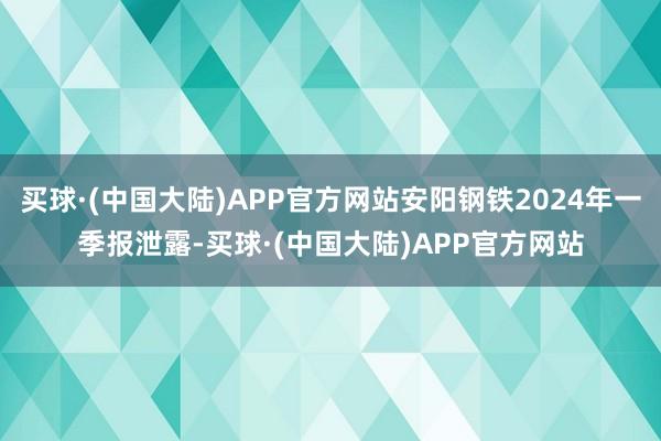 买球·(中国大陆)APP官方网站安阳钢铁2024年一季报泄露-买球·(中国大陆)APP官方网站