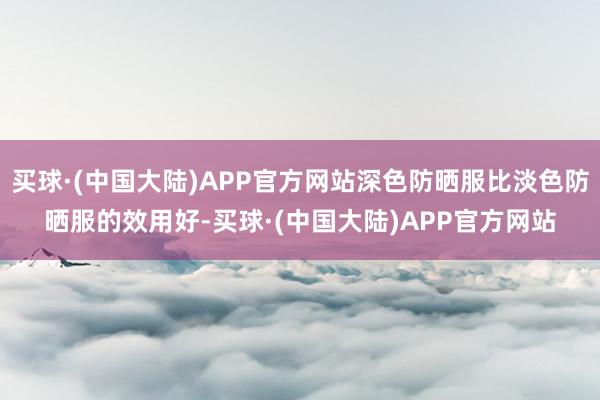 买球·(中国大陆)APP官方网站深色防晒服比淡色防晒服的效用好-买球·(中国大陆)APP官方网站