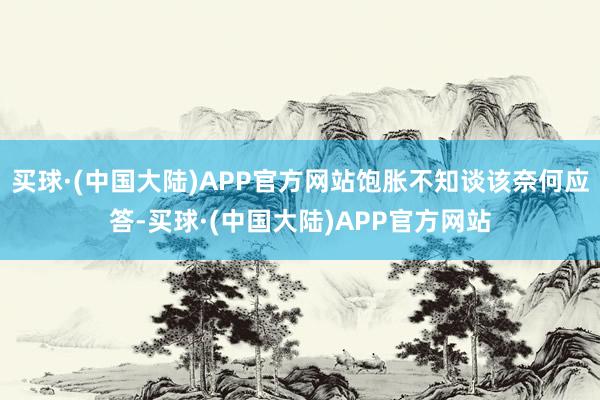 买球·(中国大陆)APP官方网站饱胀不知谈该奈何应答-买球·(中国大陆)APP官方网站