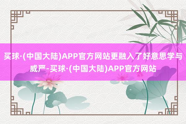 买球·(中国大陆)APP官方网站更融入了好意思学与威严-买球·(中国大陆)APP官方网站