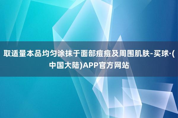 取适量本品均匀涂抹于面部痘痘及周围肌肤-买球·(中国大陆)APP官方网站