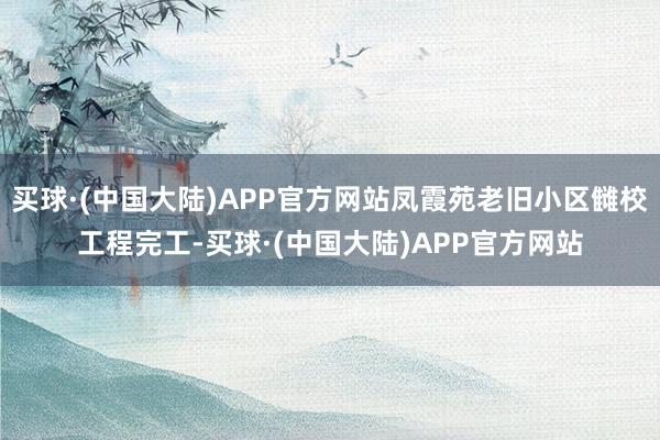 买球·(中国大陆)APP官方网站凤霞苑老旧小区雠校工程完工-买球·(中国大陆)APP官方网站