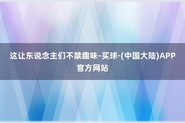 这让东说念主们不禁趣味-买球·(中国大陆)APP官方网站