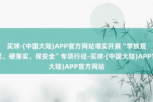 买球·(中国大陆)APP官方网站塌实开展“学铁规、明连累、硬落实、保安全”专项行径-买球·(中国大陆)APP官方网站