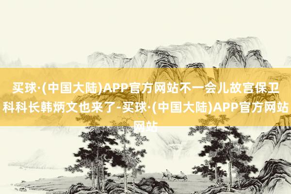 买球·(中国大陆)APP官方网站不一会儿故宫保卫科科长韩炳文也来了-买球·(中国大陆)APP官方网站