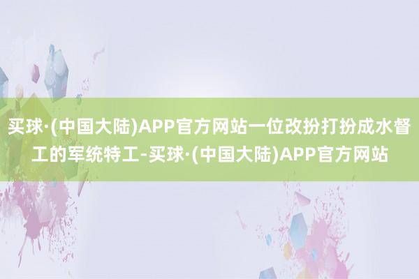 买球·(中国大陆)APP官方网站一位改扮打扮成水督工的军统特工-买球·(中国大陆)APP官方网站