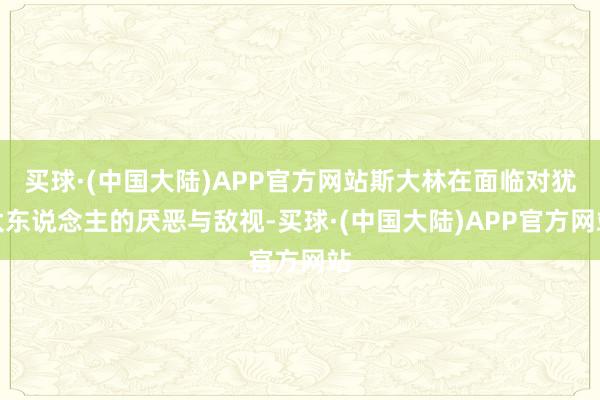 买球·(中国大陆)APP官方网站斯大林在面临对犹太东说念主的厌恶与敌视-买球·(中国大陆)APP官方网站