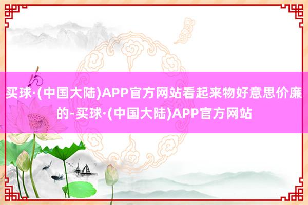 买球·(中国大陆)APP官方网站看起来物好意思价廉的-买球·(中国大陆)APP官方网站