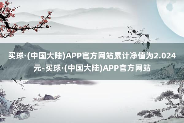 买球·(中国大陆)APP官方网站累计净值为2.024元-买球·(中国大陆)APP官方网站