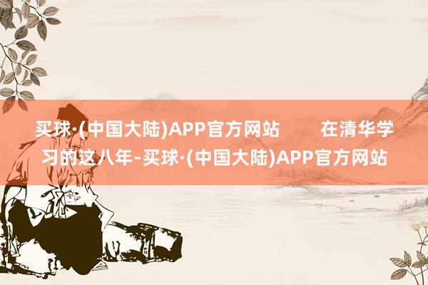 买球·(中国大陆)APP官方网站        在清华学习的这八年-买球·(中国大陆)APP官方网站