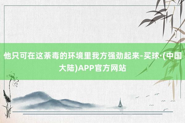 他只可在这荼毒的环境里我方强劲起来-买球·(中国大陆)APP官方网站