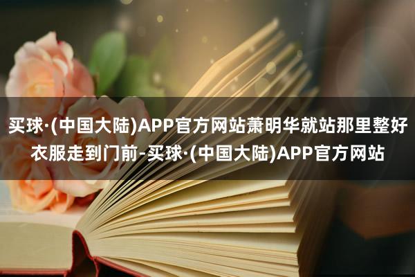 买球·(中国大陆)APP官方网站萧明华就站那里整好衣服走到门前-买球·(中国大陆)APP官方网站