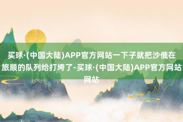 买球·(中国大陆)APP官方网站一下子就把沙俄在旅顺的队列给打垮了-买球·(中国大陆)APP官方网站