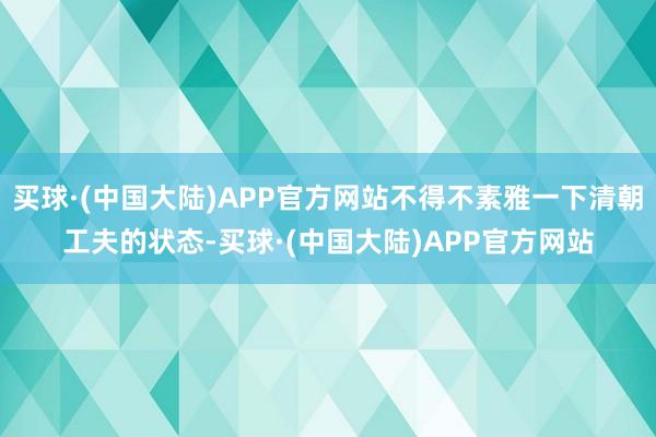 买球·(中国大陆)APP官方网站不得不素雅一下清朝工夫的状态-买球·(中国大陆)APP官方网站