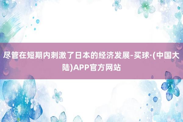 尽管在短期内刺激了日本的经济发展-买球·(中国大陆)APP官方网站