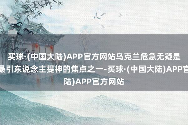 买球·(中国大陆)APP官方网站乌克兰危急无疑是连年来最引东说念主提神的焦点之一-买球·(中国大陆)APP官方网站