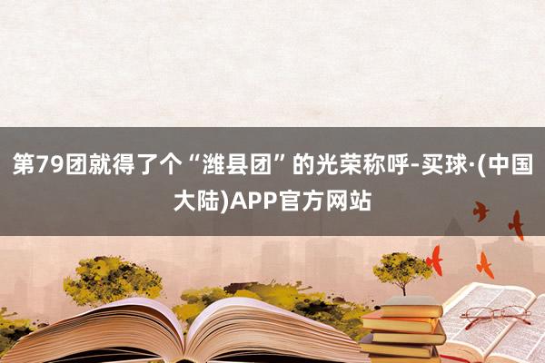 第79团就得了个“潍县团”的光荣称呼-买球·(中国大陆)APP官方网站