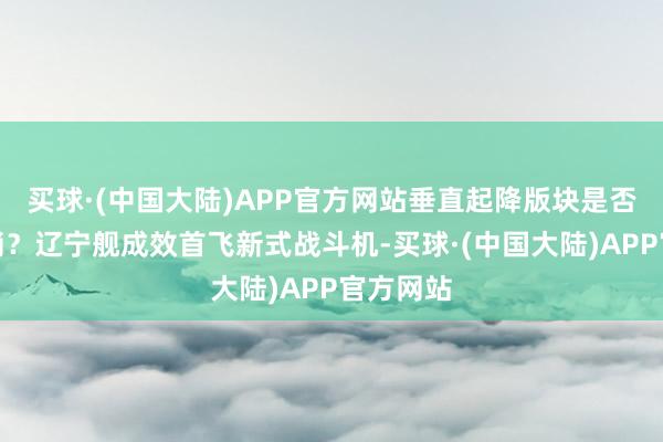 买球·(中国大陆)APP官方网站垂直起降版块是否会被取消？辽宁舰成效首飞新式战斗机-买球·(中国大陆)APP官方网站