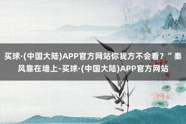 买球·(中国大陆)APP官方网站你我方不会看？”秦风靠在墙上-买球·(中国大陆)APP官方网站