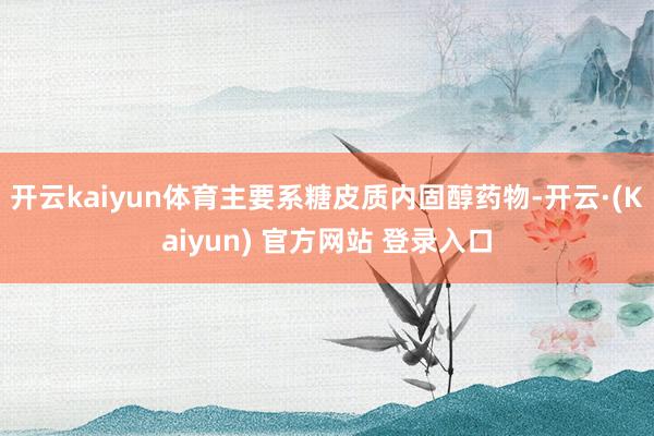 开云kaiyun体育主要系糖皮质内固醇药物-开云·(Kaiyun) 官方网站 登录入口