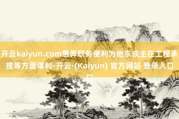 开云kaiyun.com愚弄职务便利为他东谈主在工程承揽等方面谋利-开云·(Kaiyun) 官方网站 登录入口