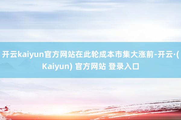 开云kaiyun官方网站在此轮成本市集大涨前-开云·(Kaiyun) 官方网站 登录入口