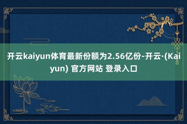 开云kaiyun体育最新份额为2.56亿份-开云·(Kaiyun) 官方网站 登录入口