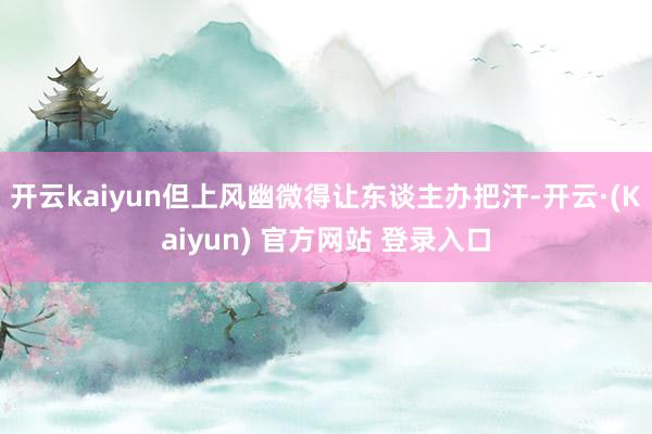 开云kaiyun但上风幽微得让东谈主办把汗-开云·(Kaiyun) 官方网站 登录入口