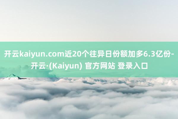 开云kaiyun.com近20个往异日份额加多6.3亿份-开云·(Kaiyun) 官方网站 登录入口