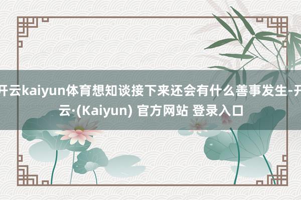 开云kaiyun体育想知谈接下来还会有什么善事发生-开云·(Kaiyun) 官方网站 登录入口