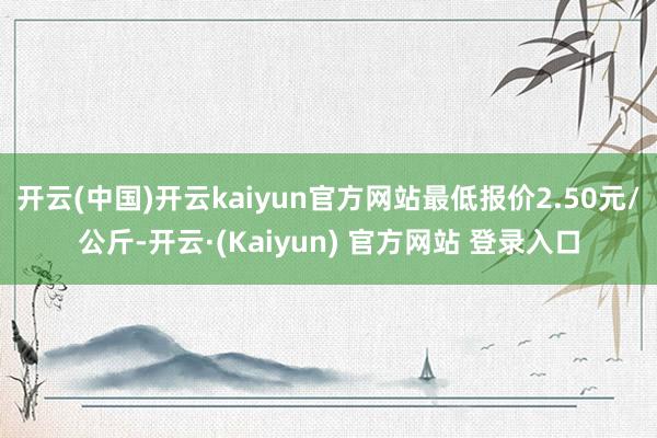 开云(中国)开云kaiyun官方网站最低报价2.50元/公斤-开云·(Kaiyun) 官方网站 登录入口