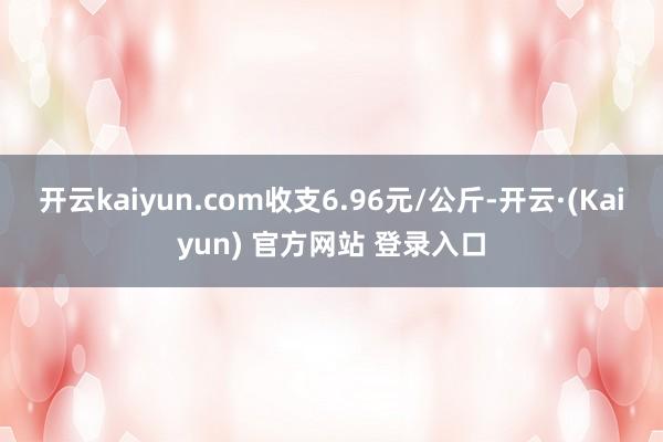 开云kaiyun.com收支6.96元/公斤-开云·(Kaiyun) 官方网站 登录入口