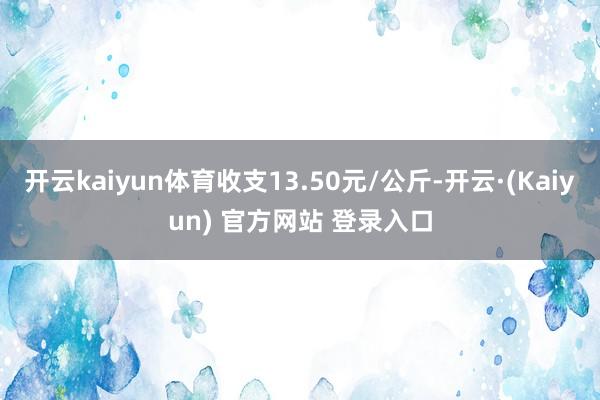 开云kaiyun体育收支13.50元/公斤-开云·(Kaiyun) 官方网站 登录入口