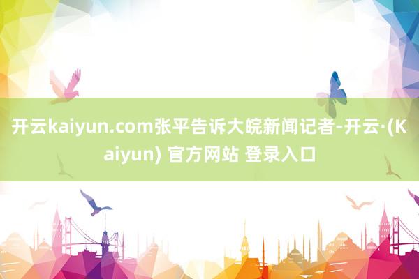 开云kaiyun.com张平告诉大皖新闻记者-开云·(Kaiyun) 官方网站 登录入口