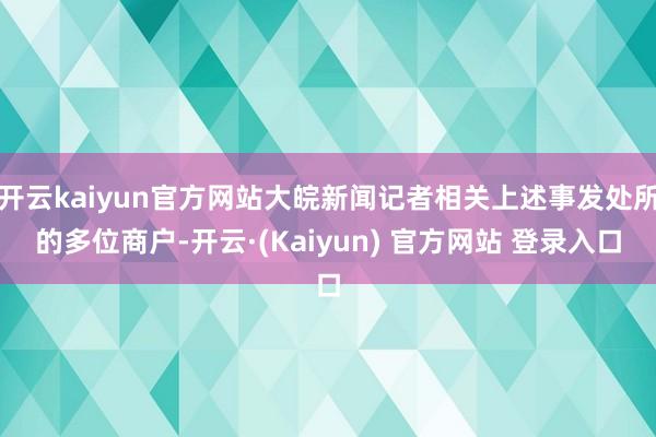 开云kaiyun官方网站大皖新闻记者相关上述事发处所的多位商户-开云·(Kaiyun) 官方网站 登录入口