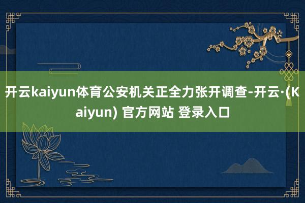 开云kaiyun体育公安机关正全力张开调查-开云·(Kaiyun) 官方网站 登录入口