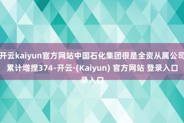 开云kaiyun官方网站中国石化集团很是全资从属公司累计增捏374-开云·(Kaiyun) 官方网站 登录入口