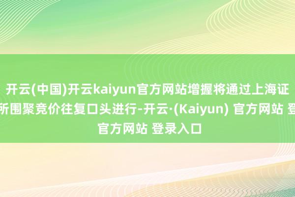 开云(中国)开云kaiyun官方网站增握将通过上海证券往复所围聚竞价往复口头进行-开云·(Kaiyun) 官方网站 登录入口