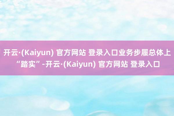 开云·(Kaiyun) 官方网站 登录入口业务步履总体上“踏实”-开云·(Kaiyun) 官方网站 登录入口