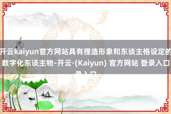 开云kaiyun官方网站具有捏造形象和东谈主格设定的数字化东谈主物-开云·(Kaiyun) 官方网站 登录入口