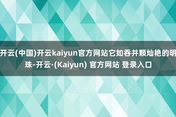 开云(中国)开云kaiyun官方网站它如吞并颗灿艳的明珠-开云·(Kaiyun) 官方网站 登录入口