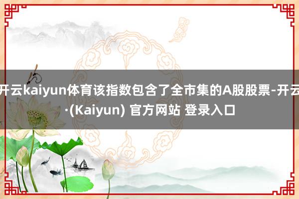 开云kaiyun体育该指数包含了全市集的A股股票-开云·(Kaiyun) 官方网站 登录入口