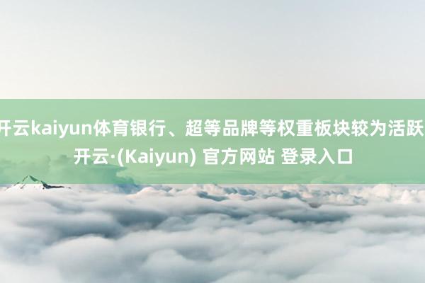 开云kaiyun体育银行、超等品牌等权重板块较为活跃-开云·(Kaiyun) 官方网站 登录入口