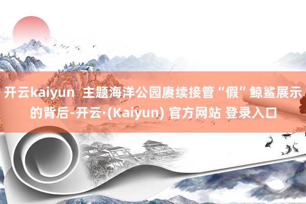 开云kaiyun  主题海洋公园赓续接管“假”鲸鲨展示的背后-开云·(Kaiyun) 官方网站 登录入口