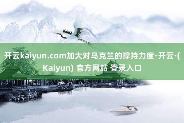 开云kaiyun.com加大对乌克兰的撑持力度-开云·(Kaiyun) 官方网站 登录入口