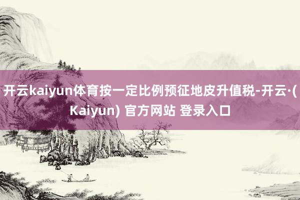 开云kaiyun体育按一定比例预征地皮升值税-开云·(Kaiyun) 官方网站 登录入口