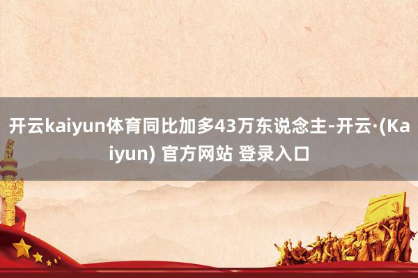 开云kaiyun体育同比加多43万东说念主-开云·(Kaiyun) 官方网站 登录入口