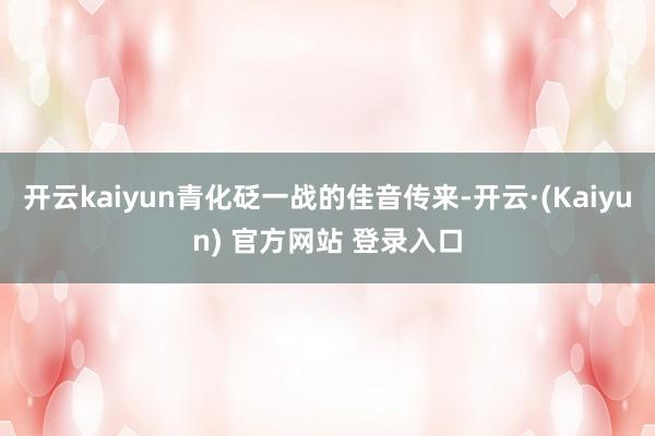 开云kaiyun青化砭一战的佳音传来-开云·(Kaiyun) 官方网站 登录入口